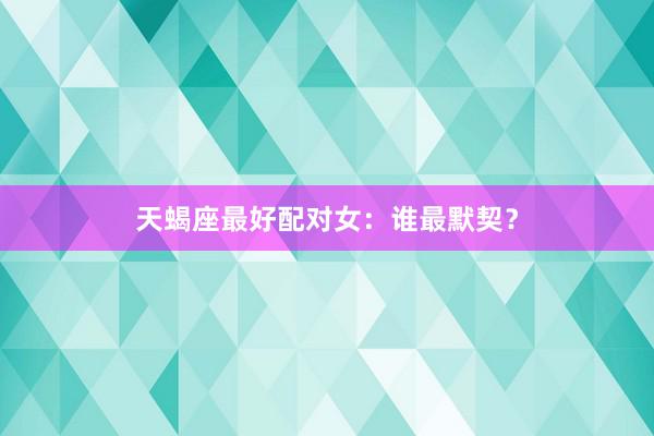 天蝎座最好配对女：谁最默契？